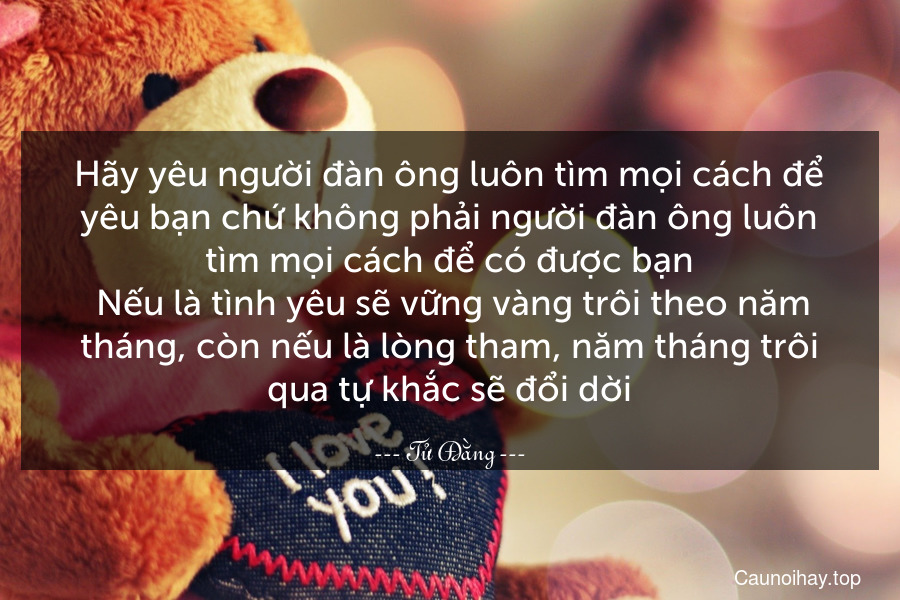 Hãy yêu người đàn ông luôn tìm mọi cách để yêu bạn chứ không phải người đàn ông luôn tìm mọi cách để có được bạn. Nếu là tình yêu sẽ vững vàng trôi theo năm tháng, còn nếu là lòng tham, năm tháng trôi qua tự khắc sẽ đổi dời.