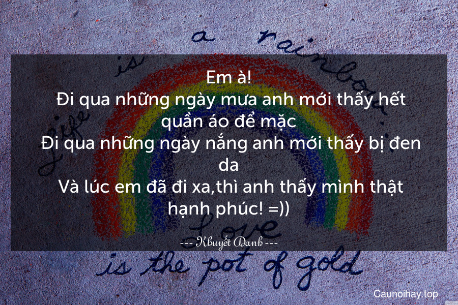 Em à!
 Đi qua những ngày mưa anh mới thấy hết quần áo để mặc
 Đi qua những ngày nắng anh mới thấy bị đen da
 Và lúc em đã đi xa,thì anh thấy mình thật hạnh phúc! =))