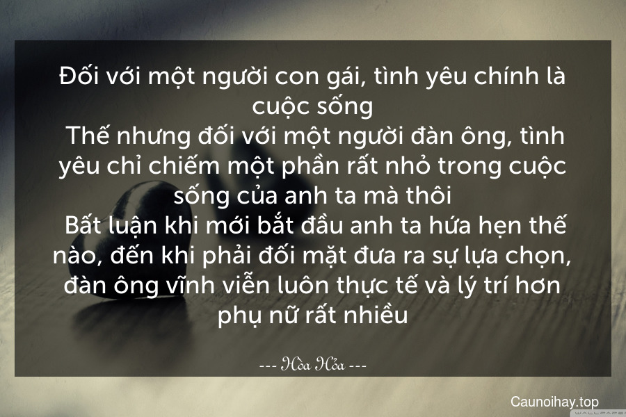 Đối với một người con gái, tình yêu chính là cuộc sống. Thế nhưng đối với một người đàn ông, tình yêu chỉ chiếm một phần rất nhỏ trong cuộc sống của anh ta mà thôi. Bất luận khi mới bắt đầu anh ta hứa hẹn thế nào, đến khi phải đối mặt đưa ra sự lựa chọn, đàn ông vĩnh viễn luôn thực tế và lý trí hơn phụ nữ rất nhiều.