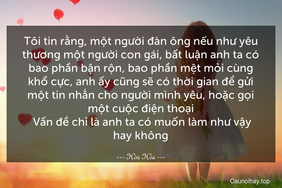 Tôi tin rằng, một người đàn ông nếu như yêu thương một người con gái, bất luận anh ta có bao phần bận rộn, bao phần mệt mỏi cùng khổ cực, anh ấy cũng sẽ có thời gian để gửi một tin nhắn cho người mình yêu, hoặc gọi một cuộc điện thoại. Vấn đề chỉ là anh ta có muốn làm như vậy hay không.