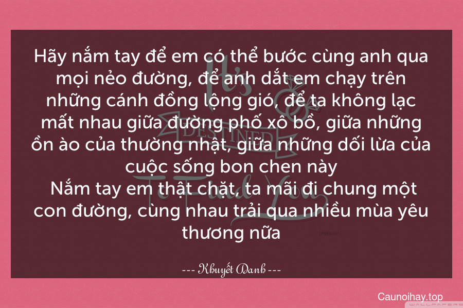 Hãy nắm tay để em có thể bước cùng anh qua mọi nẻo đường, để anh dắt em chạy trên những cánh đồng lộng gió, để ta không lạc mất nhau giữa đường phố xô bồ, giữa những ồn ào của thường nhật, giữa những dối lừa của cuộc sống bon chen này. Nắm tay em thật chặt, ta mãi đi chung một con đường, cùng nhau trải qua nhiều mùa yêu thương nữa.