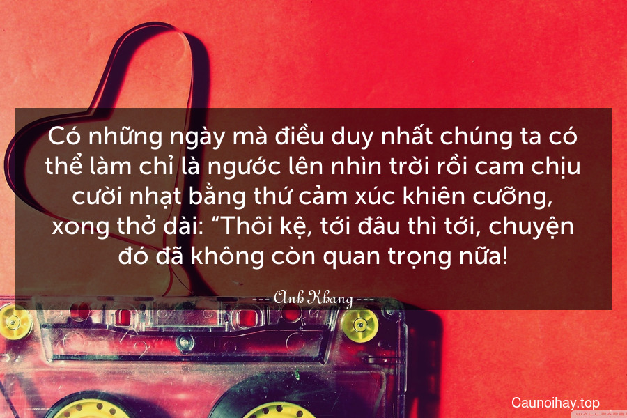 Có những ngày mà điều duy nhất chúng ta có thể làm chỉ là ngước lên nhìn trời rồi cam chịu cười nhạt bằng thứ cảm xúc khiên cưỡng, xong thở dài: “Thôi kệ, tới đâu thì tới, chuyện đó đã không còn quan trọng nữa!