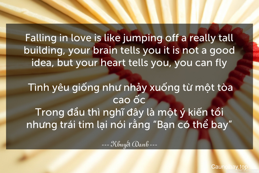 Falling in love is like jumping off a really tall building, your brain tells you it is not a good idea, but your heart tells you, you can fly.
 Tình yêu giống như nhảy xuống từ một tòa cao ốc.Trong đầu thì nghĩ đây là một ý kiến tồi nhưng trái tim lại nói rằng “Bạn có thể bay”.