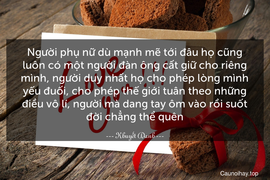 Người phụ nữ dù mạnh mẽ tới đâu họ cũng luôn có một người đàn ông cất giữ cho riêng mình, người duy nhất họ cho phép lòng mình yếu đuối, cho phép thế giới tuân theo những điều vô lí, người mà dang tay ôm vào rồi suốt đời chẳng thể quên