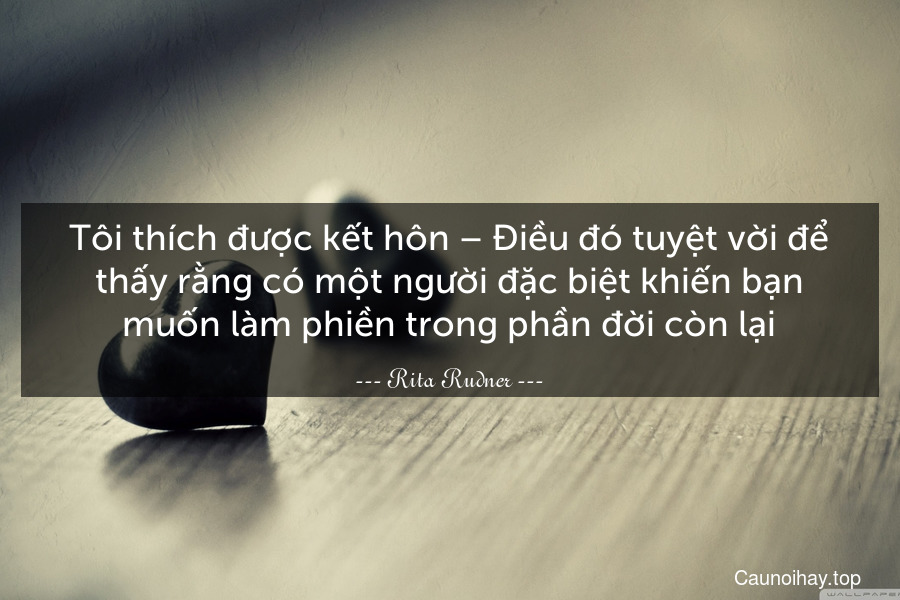 Tôi thích được kết hôn – Điều đó tuyệt vời để thấy rằng có một người đặc biệt khiến bạn muốn làm phiền trong phần đời còn lại