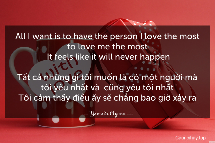 All I want is to have the person I love the most to love me the most. It feels like it will never happen.

Tất cả những gì tôi muốn là có một người mà tôi yêu nhất và  cũng yêu tôi nhất.Tôi cảm thấy điều ấy sẽ chẳng bao giờ xảy ra.