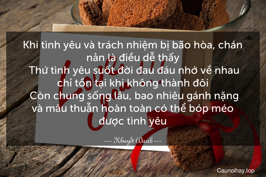 Khi tình yêu và trách nhiệm bị bão hòa, chán nản là điều dễ thấy. Thứ tình yêu suốt đời đau đáu nhớ về nhau chỉ tồn tại khi không thành đôi. Còn chung sống lâu, bao nhiêu gánh nặng và mâu thuẫn hoàn toàn có thể bóp méo được tình yêu.