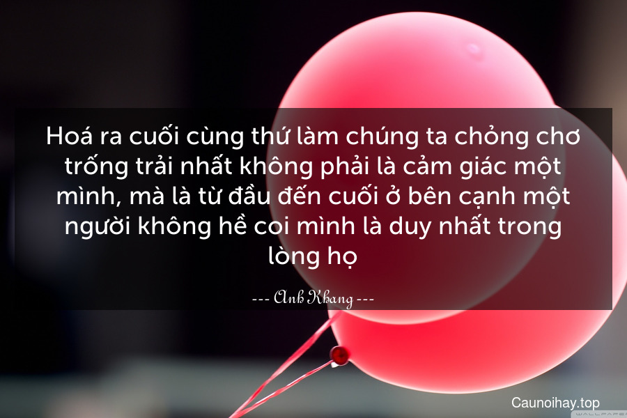 Hoá ra cuối cùng thứ làm chúng ta chỏng chơ trống trải nhất không phải là cảm giác một mình, mà là từ đầu đến cuối ở bên cạnh một người không hề coi mình là duy nhất trong lòng họ.