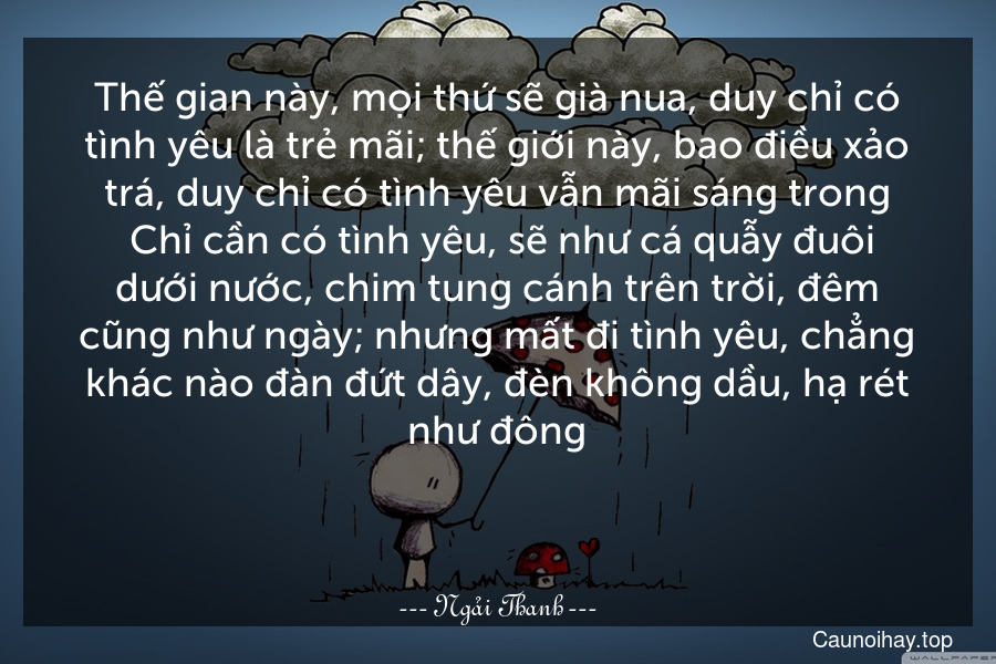 Thế gian này, mọi thứ sẽ già nua, duy chỉ có tình yêu là trẻ mãi; thế giới này, bao điều xảo trá, duy chỉ có tình yêu vẫn mãi sáng trong. Chỉ cần có tình yêu, sẽ như cá quẫy đuôi dưới nước, chim tung cánh trên trời, đêm cũng như ngày; nhưng mất đi tình yêu, chẳng khác nào đàn đứt dây, đèn không dầu, hạ rét như đông.

 