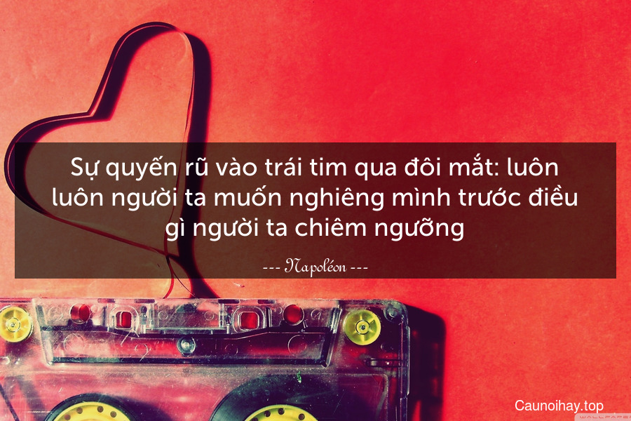 Sự quyến rũ vào trái tim qua đôi mắt: luôn luôn người ta muốn nghiêng mình trước điều gì người ta chiêm ngưỡng.