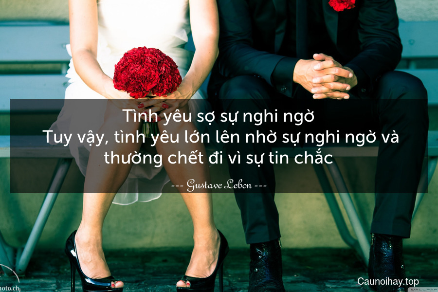 Tình yêu sợ sự nghi ngờ. Tuy vậy, tình yêu lớn lên nhờ sự nghi ngờ và thường chết đi vì sự tin chắc.