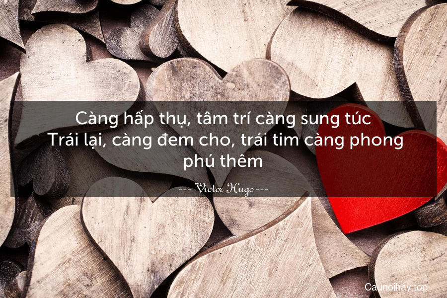 Càng hấp thụ, tâm trí càng sung túc. Trái lại, càng đem cho, trái tim càng phong phú thêm.