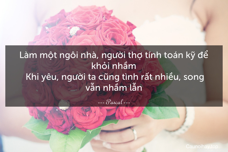 Làm một ngôi nhà, người thợ tính toán kỹ để khỏi nhầm. Khi yêu, người ta cũng tình rất nhiều, song vẫn nhầm lẫn.