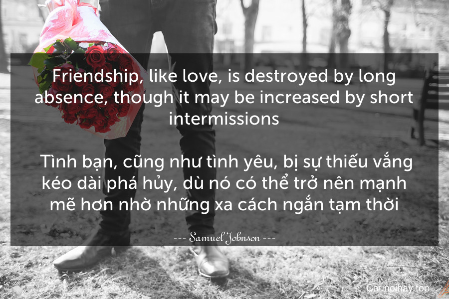 Friendship, like love, is destroyed by long absence, though it may be increased by short intermissions.
 Tình bạn, cũng như tình yêu, bị sự thiếu vắng kéo dài phá hủy, dù nó có thể trở nên mạnh mẽ hơn nhờ những xa cách ngắn tạm thời.