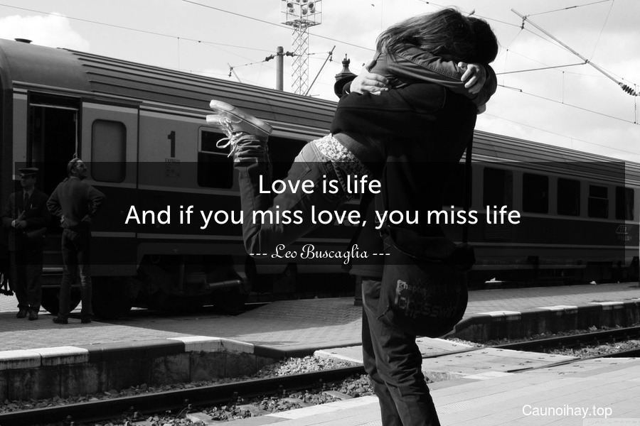 Love is life. And if you miss love, you miss life.