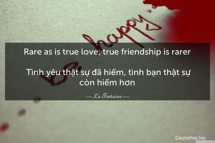 Rare as is true love, true friendship is rarer.
 Tình yêu thật sự đã hiếm, tình bạn thật sự còn hiếm hơn.