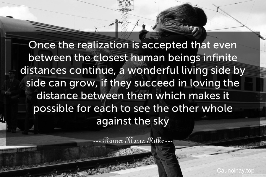 Once the realization is accepted that even between the closest human beings infinite distances continue, a wonderful living side by side can grow, if they succeed in loving the distance between them which makes it possible for each to see the other whole against the sky.