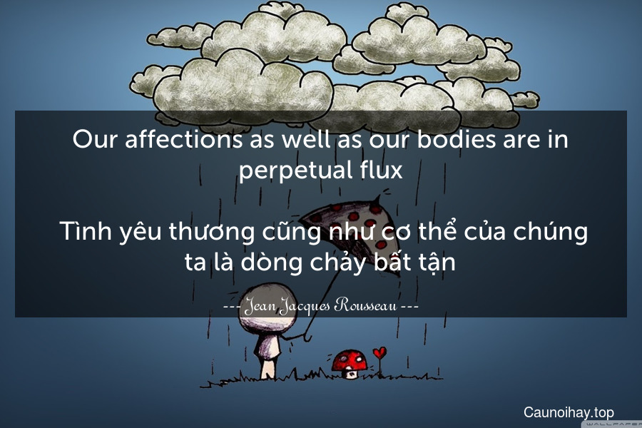 Our affections as well as our bodies are in perpetual flux.
 Tình yêu thương cũng như cơ thể của chúng ta là dòng chảy bất tận.