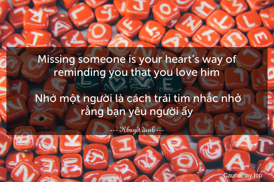 Missing someone is your heart’s way of reminding you that you love him.
 Nhớ một người là cách trái tim nhắc nhở rằng bạn yêu người ấy.