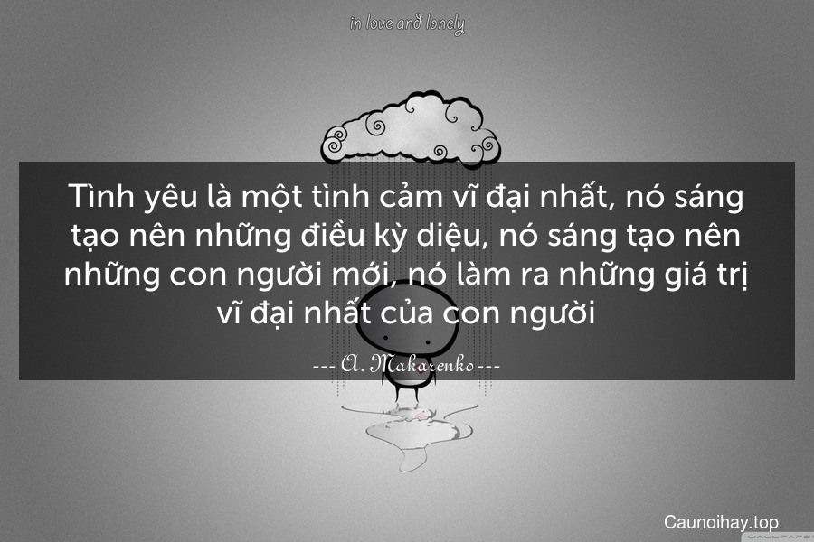 Tình yêu là một tình cảm vĩ đại nhất, nó sáng tạo nên những điều kỳ diệu, nó sáng tạo nên những con người mới, nó làm ra những giá trị vĩ đại nhất của con người.