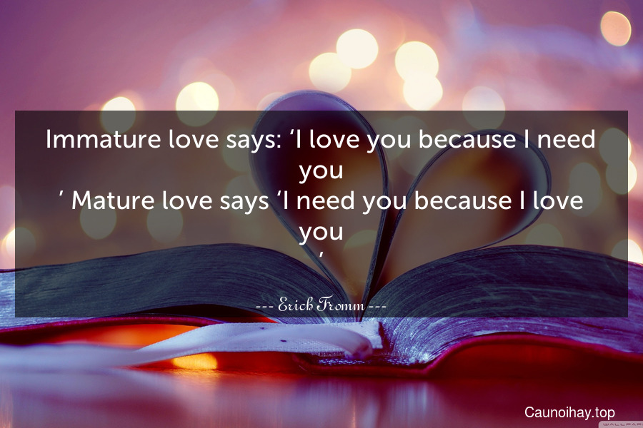 Immature love says: ‘I love you because I need you.’ Mature love says ‘I need you because I love you.’