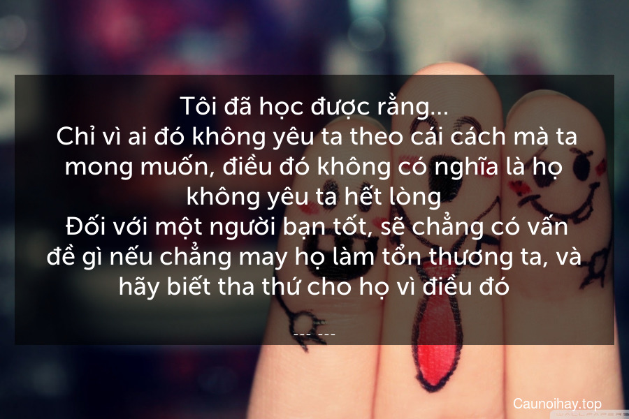 Tôi đã học được rằng…
 Chỉ vì ai đó không yêu ta theo cái cách mà ta mong muốn, điều đó không có nghĩa là họ không yêu ta hết lòng. Đối với một người bạn tốt, sẽ chẳng có vấn đề gì nếu chẳng may họ làm tổn thương ta, và hãy biết tha thứ cho họ vì điều đó.