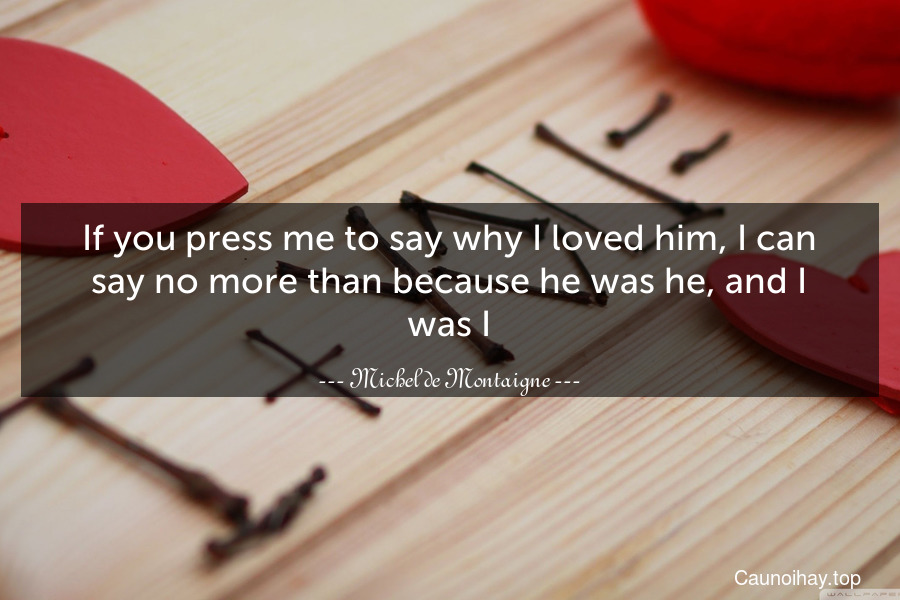 If you press me to say why I loved him, I can say no more than because he was he, and I was I.