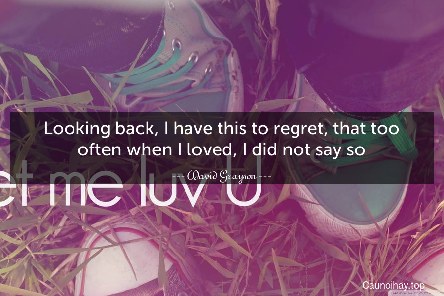 Looking back, I have this to regret, that too often when I loved, I did not say so.