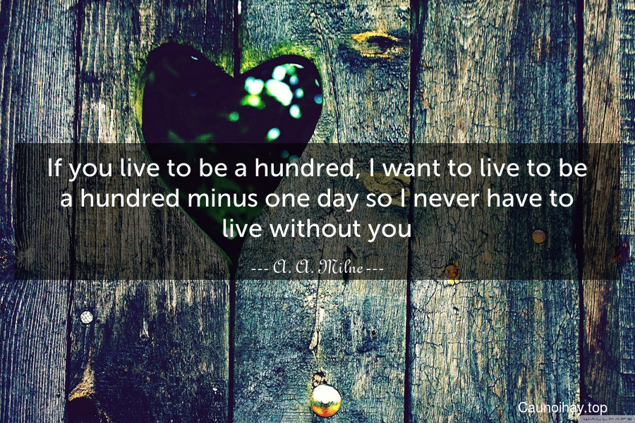 If you live to be a hundred, I want to live to be a hundred minus one day so I never have to live without you.