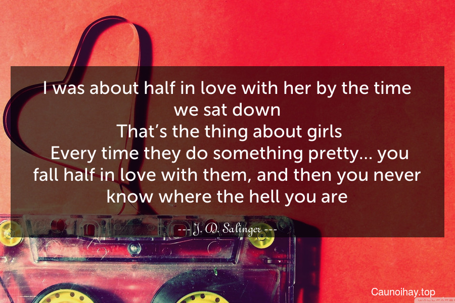 I was about half in love with her by the time we sat down. That’s the thing about girls. Every time they do something pretty… you fall half in love with them, and then you never know where the hell you are.