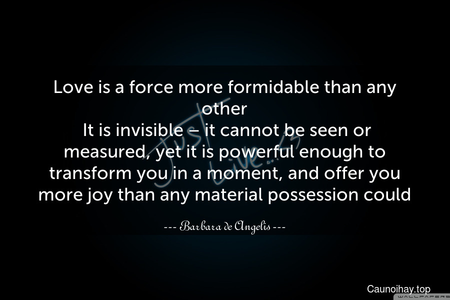 Love is a force more formidable than any other. It is invisible – it cannot be seen or measured, yet it is powerful enough to transform you in a moment, and offer you more joy than any material possession could.