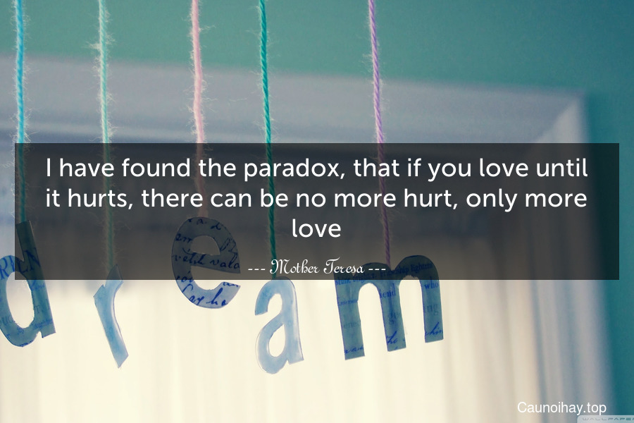 I have found the paradox, that if you love until it hurts, there can be no more hurt, only more love.