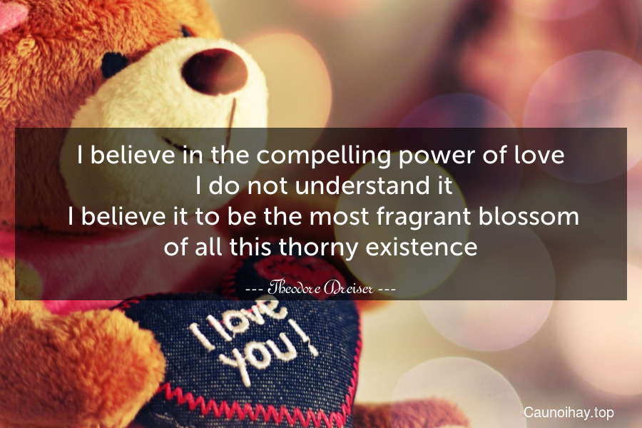 I believe in the compelling power of love. I do not understand it. I believe it to be the most fragrant blossom of all this thorny existence.