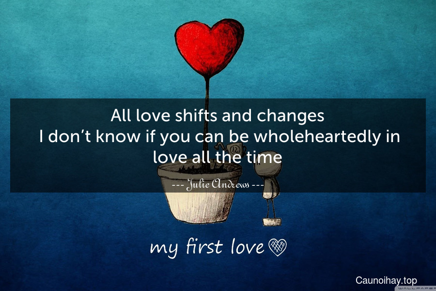 All love shifts and changes. I don’t know if you can be wholeheartedly in love all the time.