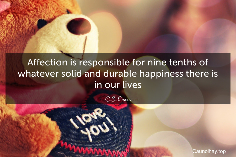 Affection is responsible for nine-tenths of whatever solid and durable happiness there is in our lives.