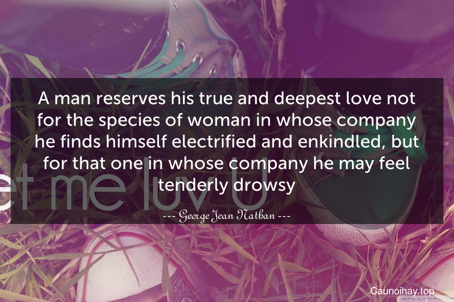 A man reserves his true and deepest love not for the species of woman in whose company he finds himself electrified and enkindled, but for that one in whose company he may feel tenderly drowsy.