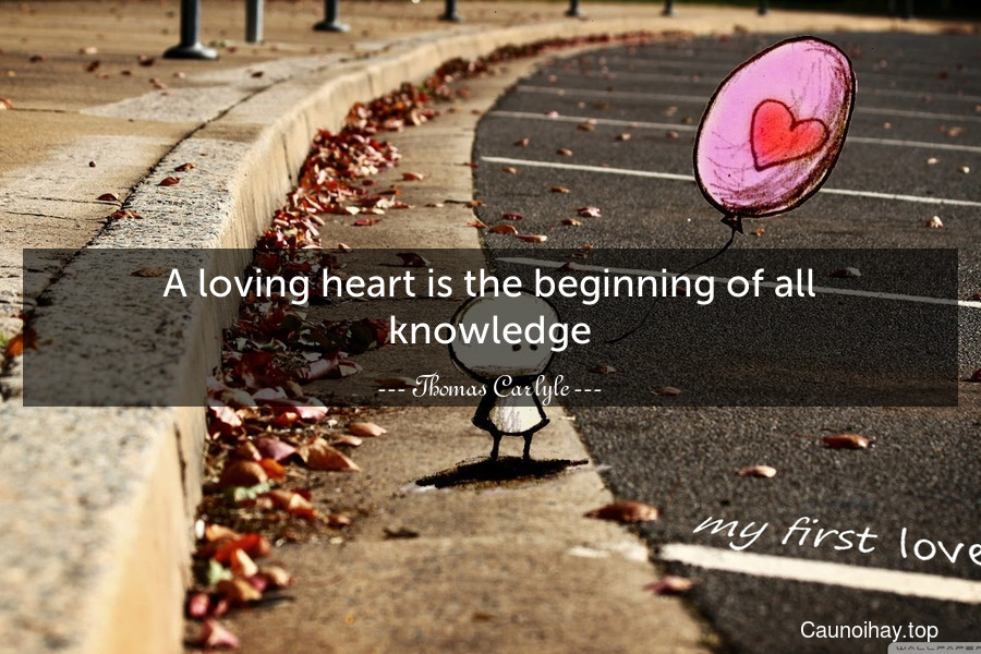 A loving heart is the beginning of all knowledge.