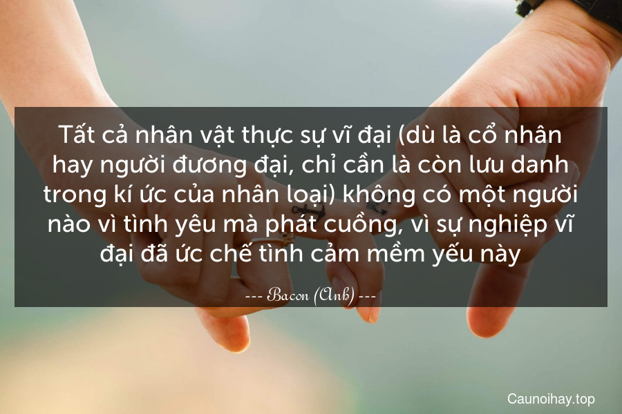 Tất cả nhân vật thực sự vĩ đại (dù là cổ nhân hay người đương đại, chỉ cần là còn lưu danh trong kí ức của nhân loại) không có một người nào vì tình yêu mà phát cuồng, vì sự nghiệp vĩ đại đã ức chế tình cảm mềm yếu này.