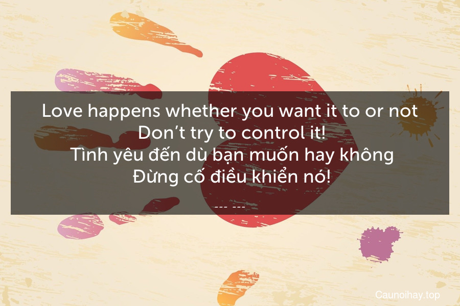 Love happens whether you want it to or not. Don’t try to control it!
 Tình yêu đến dù bạn muốn hay không. Đừng cố điều khiển nó!