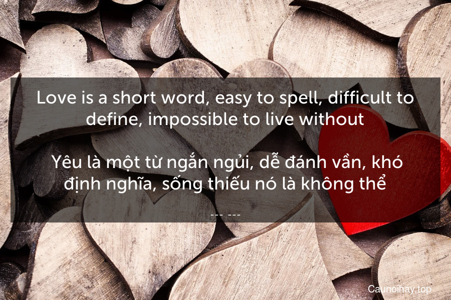 Love is a short word, easy to spell, difficult to define, impossible to live without.
 Yêu là một từ ngắn ngủi, dễ đánh vần, khó định nghĩa, sống thiếu nó là không thể.