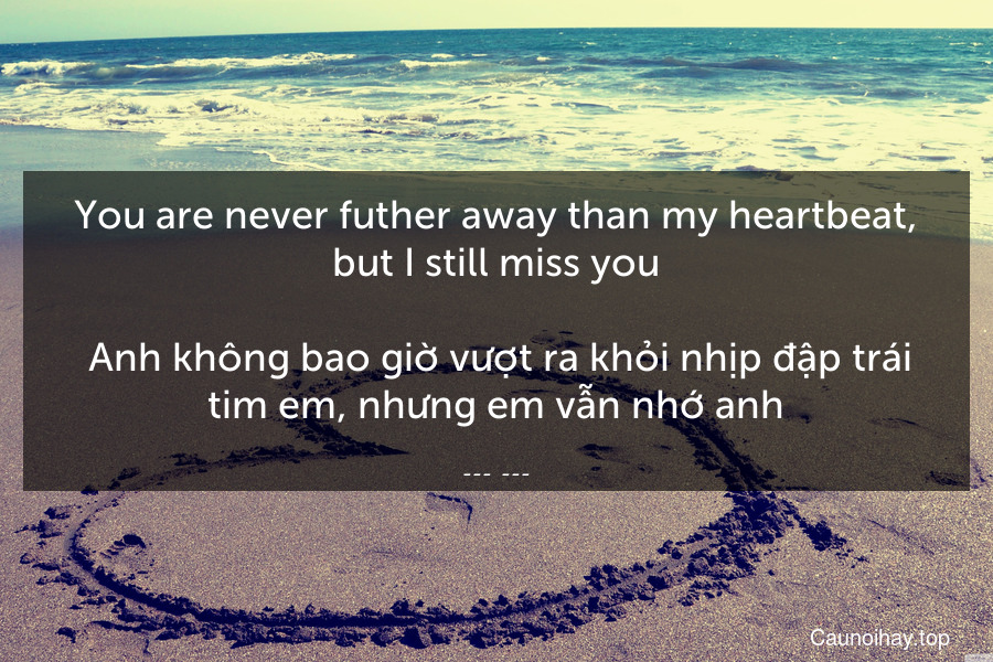 You are never futher away than my heartbeat, but I still miss you.
 Anh không bao giờ vượt ra khỏi nhịp đập trái tim em, nhưng em vẫn nhớ anh.