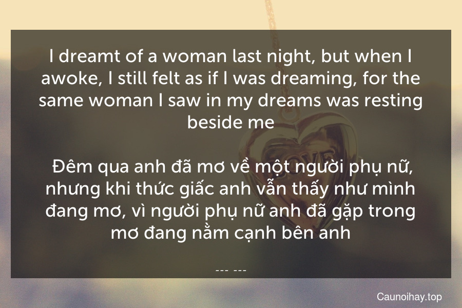 I dreamt of a woman last night, but when I awoke, I still felt as if I was dreaming, for the same woman I saw in my dreams was resting beside me.
 Đêm qua anh đã mơ về một người phụ nữ, nhưng khi thức giấc anh vẫn thấy như mình đang mơ, vì người phụ nữ anh đã gặp trong mơ đang nằm cạnh bên anh.