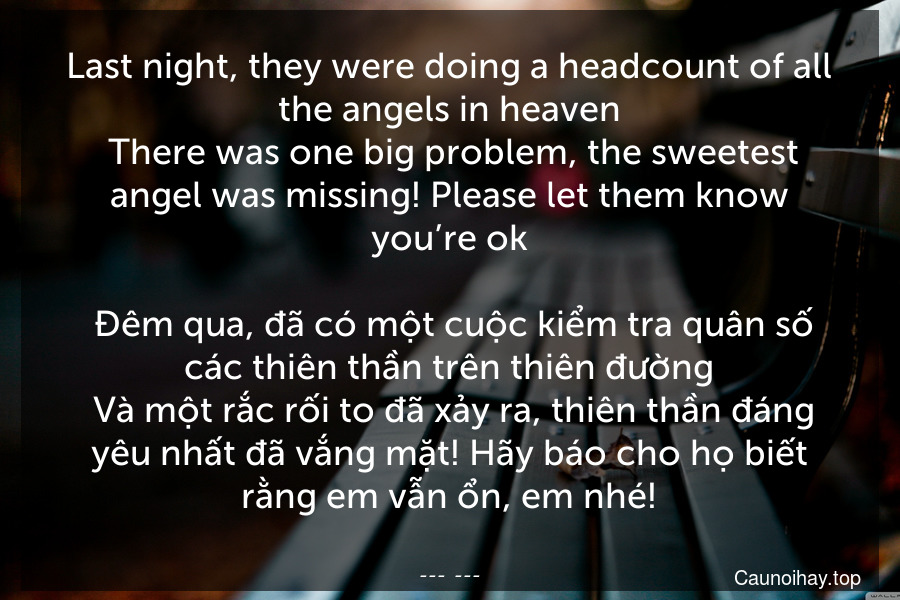 Last night, they were doing a headcount of all the angels in heaven. There was one big problem, the sweetest angel was missing! Please let them know you’re ok.
 Đêm qua, đã có một cuộc kiểm tra quân số các thiên thần trên thiên đường. Và một rắc rối to đã xảy ra, thiên thần đáng yêu nhất đã vắng mặt! Hãy báo cho họ biết rằng em vẫn ổn, em nhé!