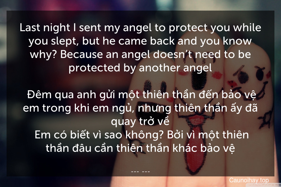 Last night I sent my angel to protect you while you slept, but he came back and you know why? Because an angel doesn’t need to be protected by another angel.
 Đêm qua anh gửi một thiên thần đến bảo vệ em trong khi em ngủ, nhưng thiên thần ấy đã quay trở về. Em có biết vì sao không? Bởi vì một thiên thần đâu cần thiên thần khác bảo vệ.