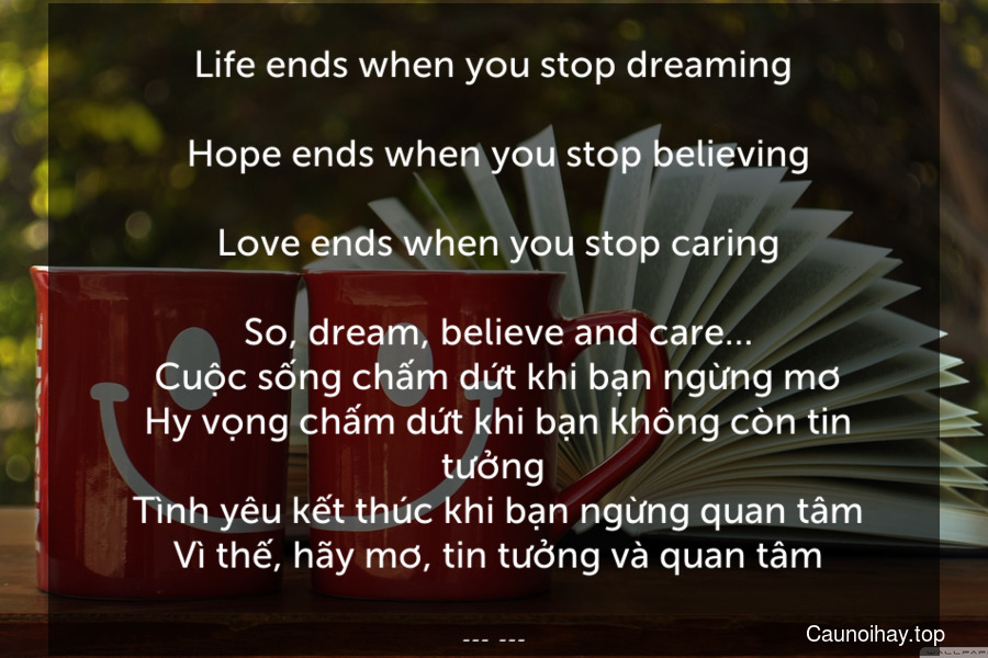 Life ends when you stop dreaming.
 Hope ends when you stop believing.
 Love ends when you stop caring.
 So, dream, believe and care…
 Cuộc sống chấm dứt khi bạn ngừng mơ. Hy vọng chấm dứt khi bạn không còn tin tưởng. Tình yêu kết thúc khi bạn ngừng quan tâm. Vì thế, hãy mơ, tin tưởng và quan tâm.