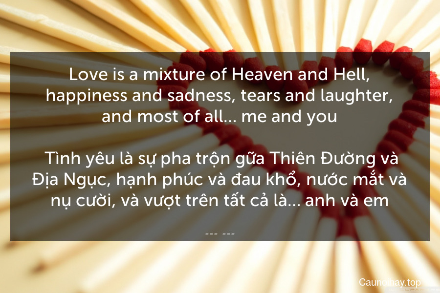 Love is a mixture of Heaven and Hell, happiness and sadness, tears and laughter, and most of all… me and you.
 Tình yêu là sự pha trộn gữa Thiên Đường và Địa Ngục, hạnh phúc và đau khổ, nước mắt và nụ cười, và vượt trên tất cả là… anh và em.