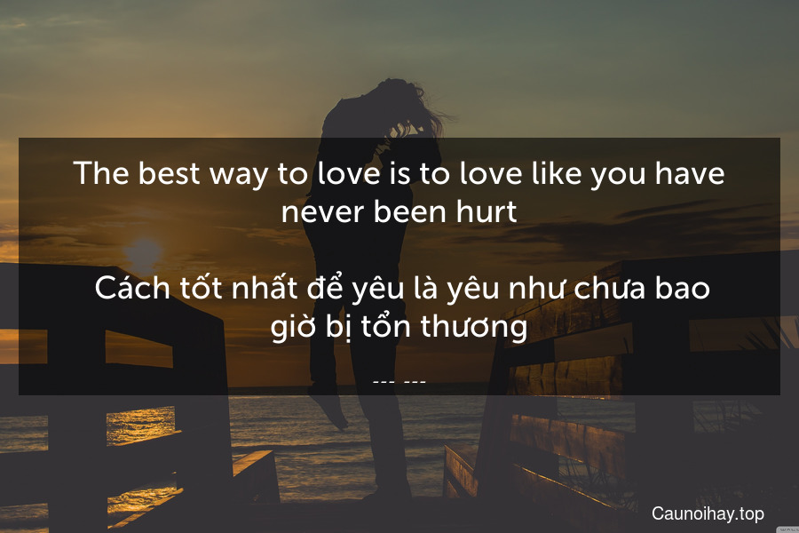 The best way to love is to love like you have never been hurt.
 Cách tốt nhất để yêu là yêu như chưa bao giờ bị tổn thương.