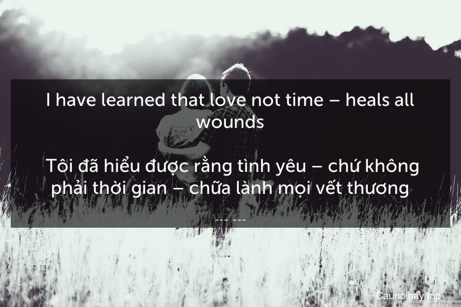 I have learned that love not time – heals all wounds.
 Tôi đã hiểu được rằng tình yêu – chứ không phải thời gian – chữa lành mọi vết thương.