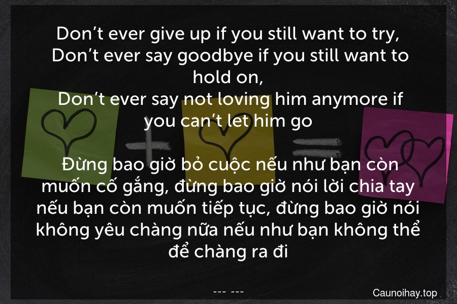 Don’t ever give up if you still want to try,
 Don’t ever say goodbye if you still want to hold on,
 Don’t ever say not loving him anymore if you can’t let him go.
 Đừng bao giờ bỏ cuộc nếu như bạn còn muốn cố gắng, đừng bao giờ nói lời chia tay nếu bạn còn muốn tiếp tục, đừng bao giờ nói không yêu chàng nữa nếu như bạn không thể để chàng ra đi.