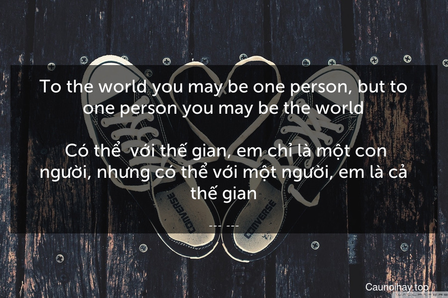 To the world you may be one person, but to one person you may be the world.
 Có thể  với thế gian, em chỉ là một con người, nhưng có thể với một người, em là cả thế gian.